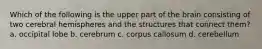 Which of the following is the upper part of the brain consisting of two cerebral hemispheres and the structures that connect them? a. occipital lobe b. cerebrum c. corpus callosum d. cerebellum
