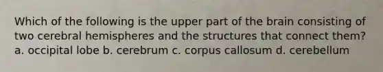 Which of the following is the upper part of the brain consisting of two cerebral hemispheres and the structures that connect them? a. occipital lobe b. cerebrum c. corpus callosum d. cerebellum