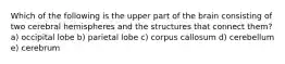 Which of the following is the upper part of the brain consisting of two cerebral hemispheres and the structures that connect them? a) occipital lobe b) parietal lobe c) corpus callosum d) cerebellum e) cerebrum