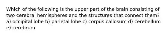 Which of the following is the upper part of the brain consisting of two cerebral hemispheres and the structures that connect them? a) occipital lobe b) parietal lobe c) corpus callosum d) cerebellum e) cerebrum