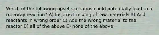 Which of the following upset scenarios could potentially lead to a runaway reaction? A) Incorrect mixing of raw materials B) Add reactants in wrong order C) Add the wrong material to the reactor D) all of the above E) none of the above