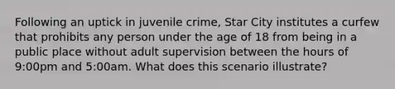 Following an uptick in juvenile crime, Star City institutes a curfew that prohibits any person under the age of 18 from being in a public place without adult supervision between the hours of 9:00pm and 5:00am. What does this scenario illustrate?