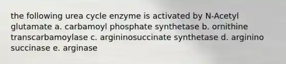 the following urea cycle enzyme is activated by N-Acetyl glutamate a. carbamoyl phosphate synthetase b. ornithine transcarbamoylase c. argininosuccinate synthetase d. arginino succinase e. arginase