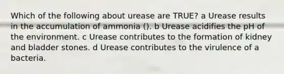 Which of the following about urease are TRUE? a Urease results in the accumulation of ammonia (). b Urease acidifies the pH of the environment. c Urease contributes to the formation of kidney and bladder stones. d Urease contributes to the virulence of a bacteria.