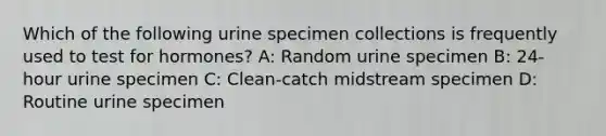 Which of the following urine specimen collections is frequently used to test for hormones? A: Random urine specimen B: 24-hour urine specimen C: Clean-catch midstream specimen D: Routine urine specimen