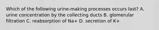Which of the following urine-making processes occurs last? A. urine concentration by the collecting ducts B. glomerular filtration C. reabsorption of Na+ D. secretion of K+