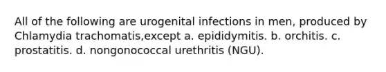 All of the following are urogenital infections in men, produced by Chlamydia trachomatis,except a. epididymitis. b. orchitis. c. prostatitis. d. nongonococcal urethritis (NGU).