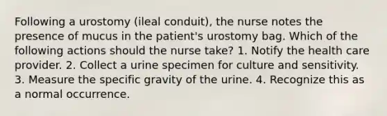 Following a urostomy (ileal conduit), the nurse notes the presence of mucus in the patient's urostomy bag. Which of the following actions should the nurse take? 1. Notify the health care provider. 2. Collect a urine specimen for culture and sensitivity. 3. Measure the specific gravity of the urine. 4. Recognize this as a normal occurrence.