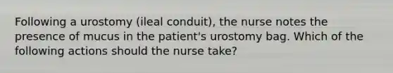 Following a urostomy (ileal conduit), the nurse notes the presence of mucus in the patient's urostomy bag. Which of the following actions should the nurse take?