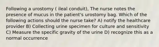 Following a urostomy ( ileal conduit), The nurse notes the presence of mucus in the patient's urostomy bag. Which of the following actions should the nurse take? A) notify the healthcare provider B) Collecting urine specimen for culture and sensitivity C) Measure the specific gravity of the urine D) recognize this as a normal occurrence