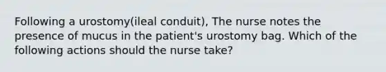 Following a urostomy(ileal conduit), The nurse notes the presence of mucus in the patient's urostomy bag. Which of the following actions should the nurse take?