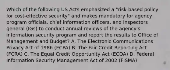 Which of the following US Acts emphasized a "risk-based policy for cost-effective security" and makes mandatory for agency program officials, chief information officers, and inspectors general (IGs) to conduct annual reviews of the agency's information security program and report the results to Office of Management and Budget? A. The Electronic Communications Privacy Act of 1986 (ECPA) B. The Fair Credit Reporting Act (FCRA) C. The Equal Credit Opportunity Act (ECOA) D. Federal Information Security Management Act of 2002 (FISMA)