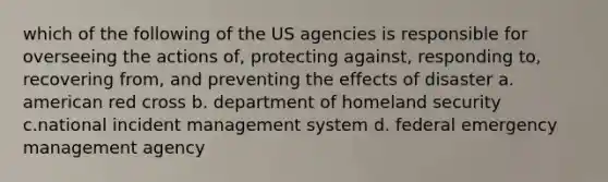 which of the following of the US agencies is responsible for overseeing the actions of, protecting against, responding to, recovering from, and preventing the effects of disaster a. american red cross b. department of homeland security c.national incident management system d. federal emergency management agency