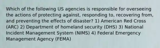 Which of the following US agencies is responsible for overseeing the actions of protecting against, responding to, recovering from, and preventing the effects of disaster? 1) American Red Cross (ARC) 2) Department of homeland security (DHS) 3) National Incident Management System (NIMS) 4) Federal Emergency Management Agency (FEMA)