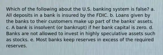 Which of the following about the U.S. banking system is false? a. All deposits in a bank is insured by the FDIC. b. Loans given by the banks to their customers make up part of the banks' assets. c. A bank is insolvent (or bankrupt) if her bank capital is zero. d. Banks are not allowed to invest in highly speculative assets such as stocks. e. Most banks keep reserves in excess of the required reserves.