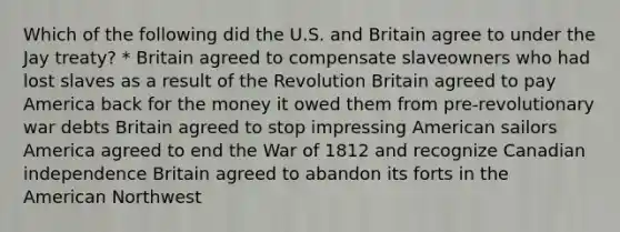 Which of the following did the U.S. and Britain agree to under the Jay treaty? * Britain agreed to compensate slaveowners who had lost slaves as a result of the Revolution Britain agreed to pay America back for the money it owed them from pre-revolutionary war debts Britain agreed to stop impressing American sailors America agreed to end the War of 1812 and recognize Canadian independence Britain agreed to abandon its forts in the American Northwest