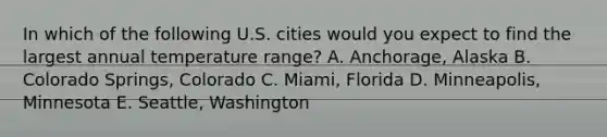 In which of the following U.S. cities would you expect to find the largest annual temperature range? A. Anchorage, Alaska B. Colorado Springs, Colorado C. Miami, Florida D. Minneapolis, Minnesota E. Seattle, Washington