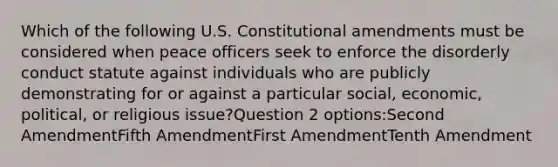 Which of the following U.S. Constitutional amendments must be considered when peace officers seek to enforce the disorderly conduct statute against individuals who are publicly demonstrating for or against a particular social, economic, political, or religious issue?Question 2 options:Second AmendmentFifth AmendmentFirst AmendmentTenth Amendment