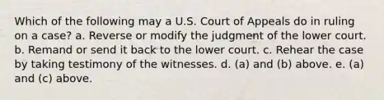 Which of the following may a U.S. Court of Appeals do in ruling on a case? a. Reverse or modify the judgment of the lower court. b. Remand or send it back to the lower court. c. Rehear the case by taking testimony of the witnesses. d. (a) and (b) above. e. (a) and (c) above.