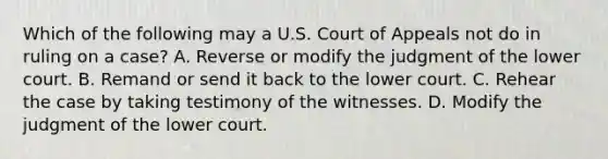 Which of the following may a U.S. Court of Appeals not do in ruling on a case? A. Reverse or modify the judgment of the lower court. B. Remand or send it back to the lower court. C. Rehear the case by taking testimony of the witnesses. D. Modify the judgment of the lower court.