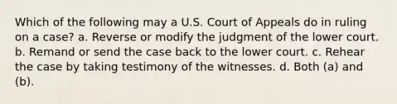 Which of the following may a U.S. Court of Appeals do in ruling on a case? a. Reverse or modify the judgment of the lower court. b. Remand or send the case back to the lower court. c. Rehear the case by taking testimony of the witnesses. d. Both (a) and (b).