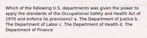 Which of the following U.S. departments was given the power to apply the standards of the Occupational Safety and Health Act of 1970 and enforce its provisions? a. The Department of Justice b. The Department of Labor c. The Department of Health d. The Department of Finance