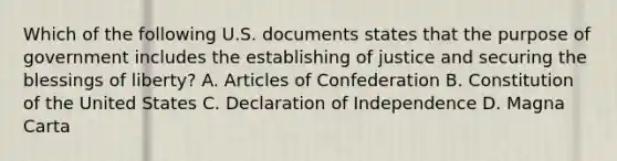 Which of the following U.S. documents states that the purpose of government includes the establishing of justice and securing the blessings of liberty? A. Articles of Confederation B. Constitution of the United States C. Declaration of Independence D. Magna Carta