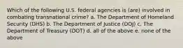 Which of the following U.S. federal agencies is (are) involved in combating transnational crime? a. The Department of Homeland Security (DHS) b. The Department of Justice (DOJ) c. The Department of Treasury (DOT) d. all of the above e. none of the above