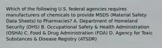 Which of the following U.S. federal agencies requires manufacturers of chemicals to provide MSDS (Material Safety Data Sheets) to Pharmacies? A. Department of Homeland Security (DHS) B. Occupational Safety & Health Administration (OSHA) C. Food & Drug Administration (FDA) D. Agency for Toxic Substances & Disease Registry (ATSDR)