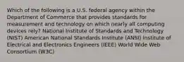 Which of the following is a U.S. federal agency within the Department of Commerce that provides standards for measurement and technology on which nearly all computing devices rely? National Institute of Standards and Technology (NIST) American National Standards Institute (ANSI) Institute of Electrical and Electronics Engineers (IEEE) World Wide Web Consortium (W3C)