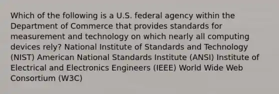 Which of the following is a U.S. federal agency within the Department of Commerce that provides standards for measurement and technology on which nearly all computing devices rely? National Institute of Standards and Technology (NIST) American National Standards Institute (ANSI) Institute of Electrical and Electronics Engineers (IEEE) World Wide Web Consortium (W3C)