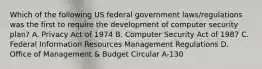 Which of the following US federal government laws/regulations was the first to require the development of computer security plan? A. Privacy Act of 1974 B. Computer Security Act of 1987 C. Federal Information Resources Management Regulations D. Office of Management & Budget Circular A-130