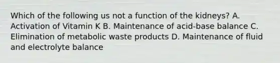 Which of the following us not a function of the kidneys? A. Activation of Vitamin K B. Maintenance of acid-base balance C. Elimination of metabolic waste products D. Maintenance of fluid and electrolyte balance