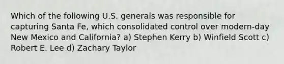 Which of the following U.S. generals was responsible for capturing Santa Fe, which consolidated control over modern-day New Mexico and California? a) Stephen Kerry b) Winfield Scott c) Robert E. Lee d) Zachary Taylor