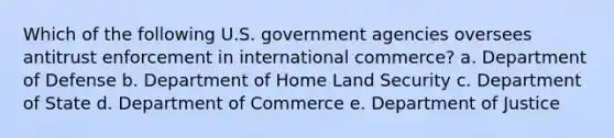 Which of the following U.S. government agencies oversees antitrust enforcement in international commerce? a. Department of Defense b. Department of Home Land Security c. Department of State d. Department of Commerce e. Department of Justice