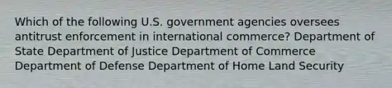 Which of the following U.S. government agencies oversees antitrust enforcement in international commerce? Department of State Department of Justice Department of Commerce Department of Defense Department of Home Land Security