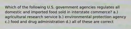 Which of the following U.S. government agencies regulates all domestic and imported food sold in interstate commerce? a.) agricultural research service b.) environmental protection agency c.) food and drug administration d.) all of these are correct