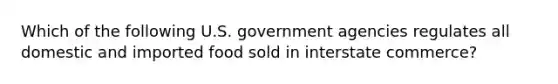 Which of the following U.S. government agencies regulates all domestic and imported food sold in interstate commerce?