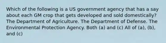 Which of the following is a US government agency that has a say about each GM crop that gets developed and sold domestically? The Department of Agriculture. The Department of Defense. The Environmental Protection Agency. Both (a) and (c) All of (a), (b), and (c)