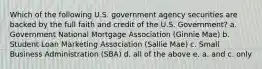 Which of the following U.S. government agency securities are backed by the full faith and credit of the U.S. Government? a. Government National Mortgage Association (Ginnie Mae) b. Student Loan Marketing Association (Sallie Mae) c. Small Business Administration (SBA) d. all of the above e. a. and c. only