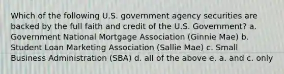 Which of the following U.S. government agency securities are backed by the full faith and credit of the U.S. Government? a. Government National Mortgage Association (Ginnie Mae) b. Student Loan Marketing Association (Sallie Mae) c. Small Business Administration (SBA) d. all of the above e. a. and c. only