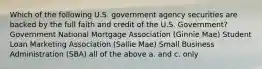 Which of the following U.S. government agency securities are backed by the full faith and credit of the U.S. Government? Government National Mortgage Association (Ginnie Mae) Student Loan Marketing Association (Sallie Mae) Small Business Administration (SBA) all of the above a. and c. only