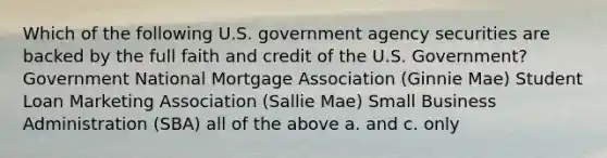 Which of the following U.S. government agency securities are backed by the full faith and credit of the U.S. Government? Government National Mortgage Association (Ginnie Mae) Student Loan Marketing Association (Sallie Mae) Small Business Administration (SBA) all of the above a. and c. only