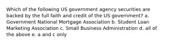 Which of the following US government agency securities are backed by the full faith and credit of the US government? a. Government National Mortgage Association b. Student Loan Marketing Association c. Small Business Administration d. all of the above e. a and c only