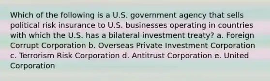 Which of the following is a U.S. government agency that sells political risk insurance to U.S. businesses operating in countries with which the U.S. has a bilateral investment treaty? a. Foreign Corrupt Corporation b. Overseas Private Investment Corporation c. Terrorism Risk Corporation d. Antitrust Corporation e. United Corporation