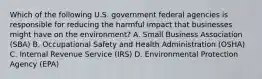 Which of the following U.S. government federal agencies is responsible for reducing the harmful impact that businesses might have on the environment? A. Small Business Association (SBA) B. Occupational Safety and Health Administration (OSHA) C. Internal Revenue Service (IRS) D. Environmental Protection Agency (EPA)