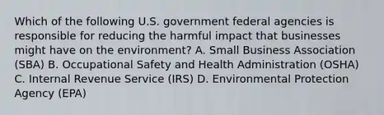 Which of the following U.S. government federal agencies is responsible for reducing the harmful impact that businesses might have on the environment? A. Small Business Association (SBA) B. Occupational Safety and Health Administration (OSHA) C. Internal Revenue Service (IRS) D. Environmental Protection Agency (EPA)