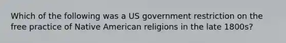 Which of the following was a US government restriction on the free practice of Native American religions in the late 1800s?