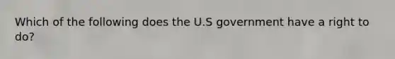 Which of the following does the U.S government have a right to do?