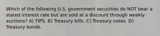 Which of the following U.S. government securities do NOT bear a stated interest rate but are sold at a discount through weekly auctions? A) TIPS. B) Treasury bills. C) Treasury notes. D) Treasury bonds.